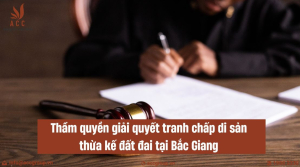 tham-quyen-giai-quyet-tranh-chap-di-san-thua-ke-dat-dai-tai-bac-giang