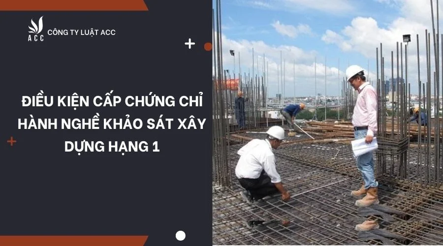 Điều kiện cấp chứng chỉ hành nghề khảo sát xây dựng hạng 1