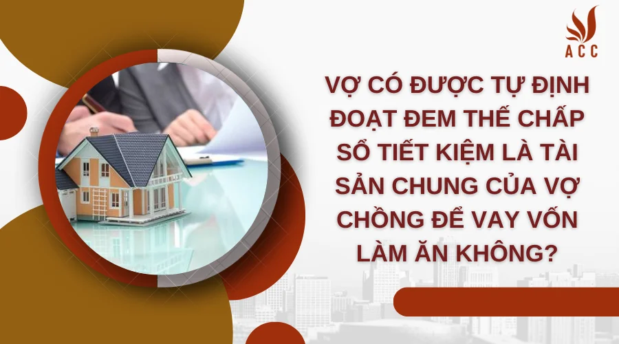 Vợ có được tự định đoạt đem thế chấp sổ tiết kiệm là tài sản chung của vợ chồng để vay vốn làm ăn không?